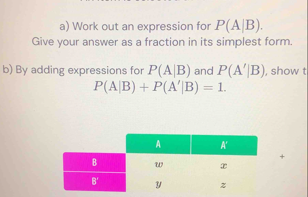 Work out an expression for P(A|B).
Give your answer as a fraction in its simplest form.
b) By adding expressions for P(A|B) and P(A'|B) , show t
P(A|B)+P(A'|B)=1.
+