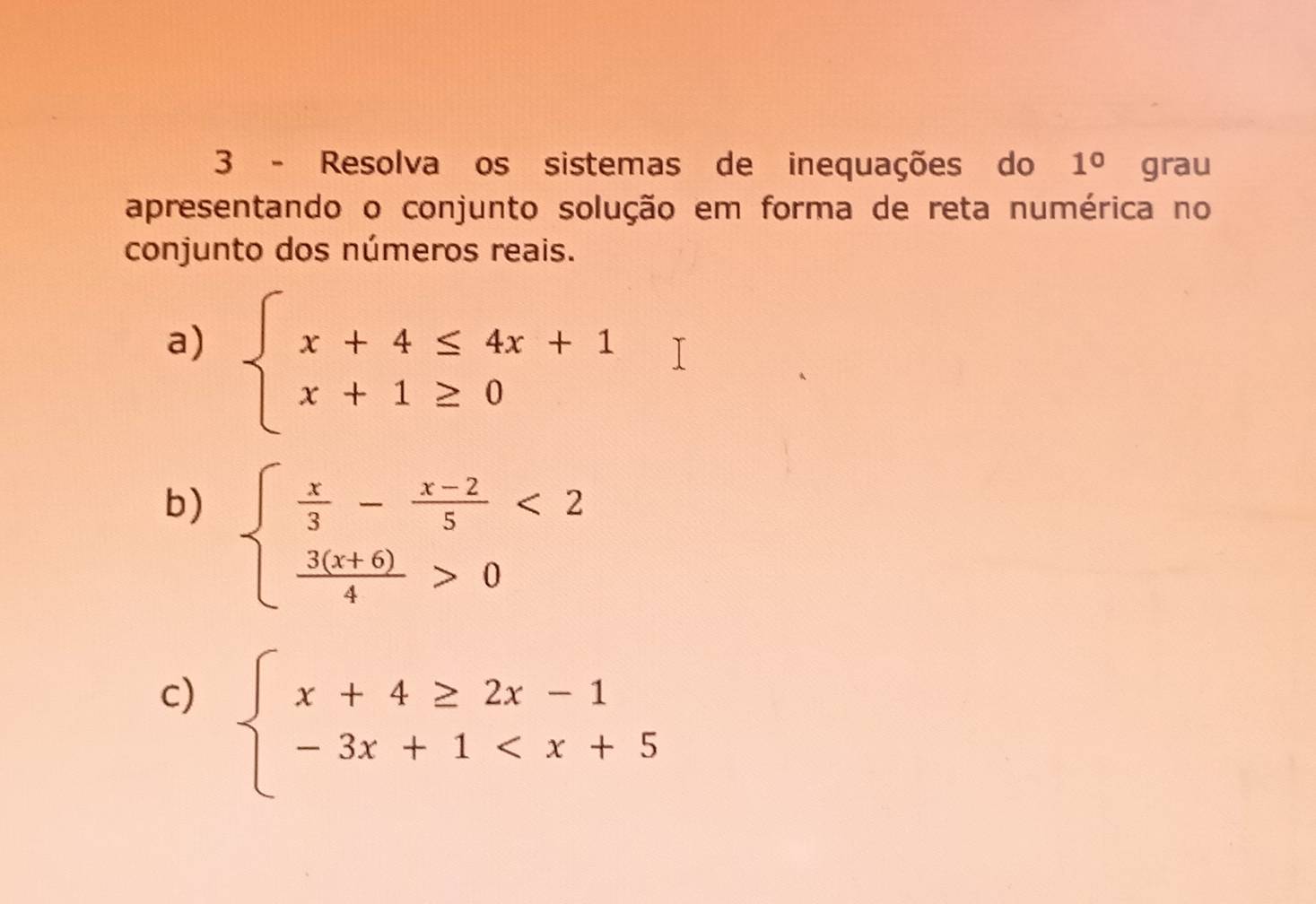 Resolva os sistemas de inequações do 1° grau 
apresentando o conjunto solução em forma de reta numérica no 
conjunto dos números reais. 
a) beginarrayl x+4≤ 4x+1 x+1≥ 0endarray.
b) beginarrayl  x/3 - (x-2)/5 <2  (3(x+6))/4 >0endarray.
c) beginarrayl x+4≥ 2x-1 -3x+1