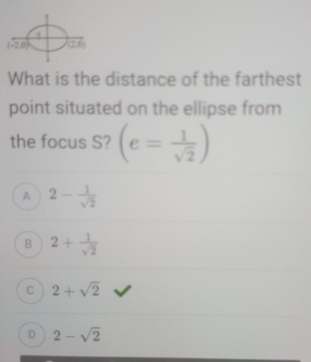 What is the distance of the farthest
point situated on the ellipse from
the focus S? (e= 1/sqrt(2) )
A 2- 1/sqrt(2) 
B 2+ 1/sqrt(2) 
C 2+sqrt(2)
D 2-sqrt(2)