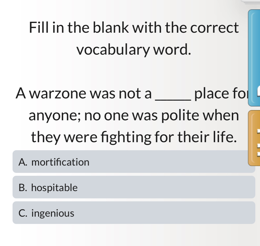 Fill in the blank with the correct
vocabulary word.
A warzone was not a _place fo
anyone; no one was polite when
they were fighting for their life.
A. mortifcation
B. hospitable
C. ingenious