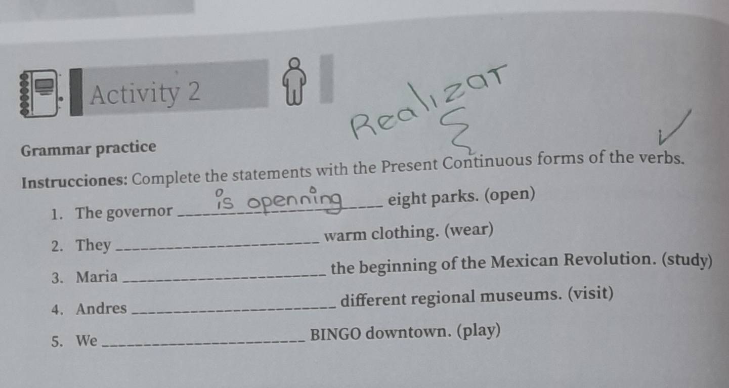 Activity 2 

Grammar practice 
Instrucciones: Complete the statements with the Present Continuous forms of the verbs. 
1. The governor _eight parks. (open) 
2. They _warm clothing. (wear) 
3. Maria _the beginning of the Mexican Revolution. (study) 
4. Andres _different regional museums. (visit) 
5. We_ BINGO downtown. (play)