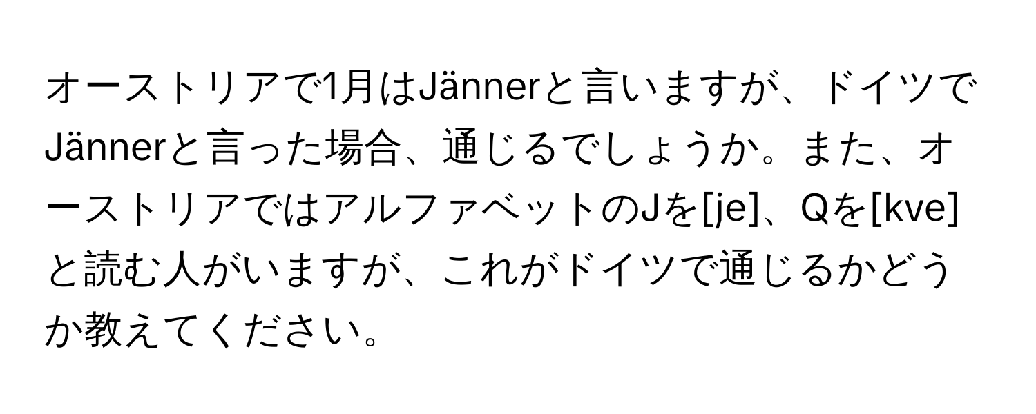 オーストリアで1月はJännerと言いますが、ドイツでJännerと言った場合、通じるでしょうか。また、オーストリアではアルファベットのJを[je]、Qを[kve]と読む人がいますが、これがドイツで通じるかどうか教えてください。