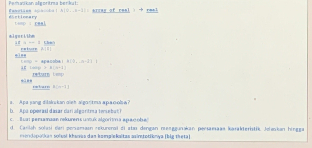 Perhatikan algoritma berikut: 
function apacoba( A[0...n-1]= array of real ) → real 
dictionary 
temp : real 
algorithm
1fn=1 then 
return A(0)
else
tenp= apacoba (A[0,..n-2])
1_ rcen p >A(n-1)
return temp 
else 
return A(n-1)
a. Apa yang dilakukan oleh algoritma apacoba? 
b. Apa operasi dasar dari algoritma tersebut? 
c. Buat persamaan rekurens untuk algoritma apacoba! 
d. Carilah solusi dari persamaan rekurensi di atas dengan menggunakan persamaan karakteristik. Jelaskan hingga 
mendapatkan solusi khusus dan kompleksitas asimtotiknya (big theta).