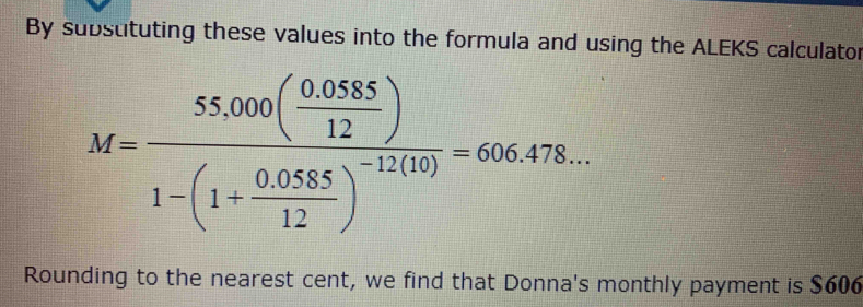 By substituting these values into the formula and using the ALEKS calculator
M=frac 55,000( (0.058)/12 )1-(1+ (0.0555)/12 )^-11(10)=666.478... 
Rounding to the nearest cent, we find that Donna's monthly payment is $606