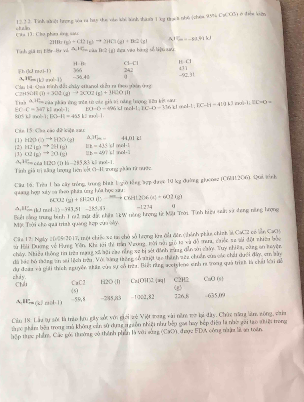 Tính nhiệt lượng tóa ra hay thu vào khi hình thành 1 kg thạch nhũ (chứa 95% CaCO3) ở điều kiện
chuẩn.
Câu 13: Cho phản ứng sau:
2HBr(g)+Cl2(g)to 2HCl(g)+Br2(g) H_(2m)°=-80.91kJ
Tính giả trị EBr-Br và △ _rH_(rescir)°Br2 (g) dựa vào bảng số liệu sau:
H -Br
Cbeginvmatrix -cendvmatrix
H-Cl
Eb (kJmol-1) 366 242
431
△ _cH_(2m(kJmol-l))° --36,40 0
-9 2,31
Câu 14:C Quá trình đốt chảy ethanol diễn ra theo phản ứng:
C 2H5OH (1)+3O2(g)to 2CO2(g)+3H2O(l)
Tính 4 H5 của phản ứng trên từ các giả trị năng lượng liên kết sau:
EC-C=347kJ mol-1; EO=O=496kJmol-1;EC-O=336kJmol-1;EC-H=410kJ mol-1;EC=O=
805kJmol-1;EO-H=465kJ n nol-1
Câu 15: Cho các dữ kiện sau:
(1) H2O(l)to H2O(g) △ _1H_(298)°= 44,01kJ
(2) H2(g)to 2H(g) Eb=435kJmol-1
(3) O2(g)to 2O(g) Eb=497kJmol-1
△ _tH_(298cia)°H2O(l)la-285.83 kJ mol-1
Tính giả trị năng lượng liên kết O-H trong phân tử nước.
Câu 16: Trên 1 ha cây trồng, trung bình 1 giờ tổng hợp được 10 kg đường glucose (C6H12O6). Quá trình
quang hợp xây ra theo phản ứng hóa học sau:
6CO2(g)+6H2O(l)to C6H12O6(s)+6O2(g)
△ _tH_(200)°(kJmol-1)-393,51-285,83
-1274 0
Biết rằng trung bình 1 m2 mặt đất nhận 1kW năng lượng từ Mặt Trời. Tính hiệu suất sử dụng năng lượng
Mặt Trời cho quá trình quang hợp của cây,
Câu 17: Ngày 10/09/2017, một chiếc xe tải chở số lượng lớn đất đèn (thành phần chính là CaC2 có lẫn CaO
từ Hải Dương về Hưng Yên. Khi tới thị trấn Vương, trời nổi gió to và đồ mưa, chiếc xe tải đột nhiên bốc
cháy. Nhiều thông tin trên mạng xã hội cho rằng xe bị sét đánh trùng dẫn tới chảy. Tuy nhiên, công an huyện
đã bác bỏ thông tin sai lệch trên. Với bảng thông số nhiệt tạo thành tiêu chuẩn của các chất dưới đây, em hãy
dự đoán và giải thích nguyên nhân của sự cố trên. Biết rằng acetylene sinh ra trong quá trình là chất khí để
chảy.
Chất H2O (l) Ca(OH)2 (aq) C2H2 CaO(s)
CaC2
(s) (g)
A H₂ (kJ mol-1) -59,8 -285,83 -1002,82 226,8 -635,09
Câu 18: Lầu tự sôi là trào lưu gây sốt với giới trẻ Việt trong vài năm trở lại đây. Chức năng làm nóng, chín
thực phầm bên trong mà không cần sử dụng nguồn nhiệt như bếp gas hay bếp điện là nhờ gói tạo nhiệt trong
hộp thực phẩm. Các gói thường có thành phần là vôi sống (CaO), được FDA công nhận là an toàn.