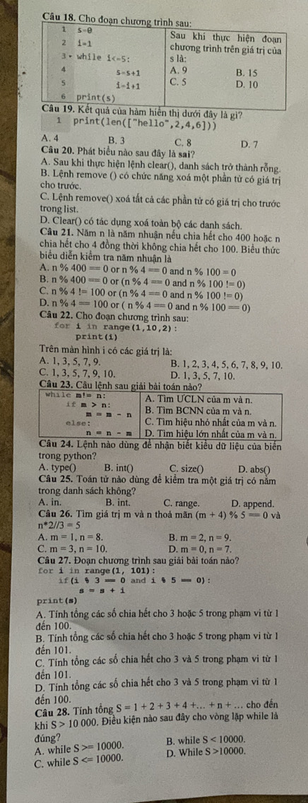 Câu
dưới đây là gì?
1 print(len(["hel ello^-,2,4,6])
A. 4 B. 3 C. 8 D. 7
Câu 20. Phát biểu nào sau đây là sai?
A. Sau khi thực hiện lệnh clear(), danh sách trở thành rỗng.
B. Lệnh remove () có chức năng xoá một phần từ có giá trị
cho trước.
C. Lệnh remove() xoá tất cả các phần tử có giá trị cho trước
trong list.
D. Clear() có tác dụng xoá toàn bộ các danh sách.
Câu 21. Năm n là năm nhuận nếu chia hết cho 400 hoặc n
chia hết cho 4 đồng thời không chia hết cho 100. Biểu thức
biểu diễn kiểm tra năm nhuận là
A. n% 400=0 or n% 4==0 and n % 100=0
B. n% 400==0 or (n% 4=0 and n % 100!=0)
C. n % 4!=100 or (n% 4==0 and n % 100!=0)
D. n% 4=100 or (n% 4==0 and n % 100=0)
Câu 22. Cho đoạn chương trình sau:
for i in range (1,10,2) :
print (i)
Trên màn hình i có các giá trị là:
A. 1, 3, 5, 7, 9. B. 1,2, 3, 4,5, 6,7, 8, 9,10.
C. 1, 3, 5, 7, 9, 10. D. 1, 3, 5, 7, 10.
Câu 23. Câu lệnh sau giải bài toán nào?
i của biến
trong python?
A. type() B. int() C. size() D. abs()
Câu 25. Toán tử nào dùng đề kiểm tra một giá trị có nằm
trong danh sách không?
A. in. B. int. C. range. D. append.
Câu 26. Tìm giá trị m và n thoả mãn (m+4) % 5=0 và
n^*2//3=5
A. m=1,n=8. B. m=2,n=9.
C. m=3,n=10. D. m=0,n=7.
Câu 27. Đoạn chương trình sau giải bài toán nào?
for i in range (1,101) :
if(i)3=0 and i$55=0):
s=s+i
print (s)
A. Tính tổng các số chia hết cho 3 hoặc 5 trong phạm vi từ 1
đến 100.
B. Tính tổng các số chia hết cho 3 hoặc 5 trong phạm vi từ 1
đến 101.
C. Tính tổng các số chia hết cho 3 và 5 trong phạm vi từ 1
đến 101.
D. Tính tổng các số chia hết cho 3 và 5 trong phạm vi từ 1
đến 100.
Câu 28. Tính tổng S=1+2+3+4+...+n+..... cho đến
khi S>10000. Điều kiện nào sau đây cho vòng lặp while là
đúng?
A. while S>=10000. B. while S<10000.
C. while S D. While S>10000.