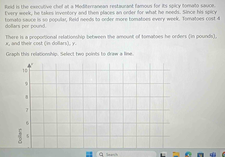 Reid is the executive chef at a Mediterranean restaurant famous for its spicy tomato sauce. 
Every week, he takes inventory and then places an order for what he needs. Since his spicy 
tomato sauce is so popular, Reid needs to order more tomatoes every week. Tomatoes cost 4
dollars per pound. 
There is a proportional relationship between the amount of tomatoes he orders (in pounds),
x, and their cost (in dollars), y. 
Graph this relationship. Select two points to draw a line. 
Search