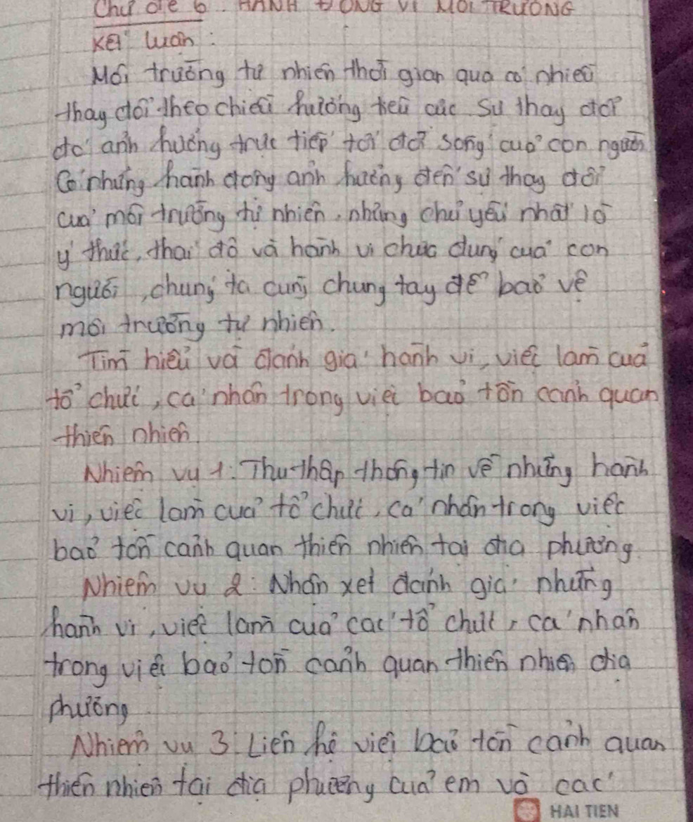 Chide b ThNH DONG VI MOL TTRUONG 
Kei luán: 
M, truǒng to nhién thài gian quá co phiec 
thay doi heo chiéi hǒng heú cue Su thay co? 
do anh huáng true tiēp tói dà song cuócon nguǒn 
Conhing hann dong and fatng den' so thay déi 
cua mói truǒng thí nhién, nhǎng chè yéi mhài iò 
y thuè, thai dō và hánh vi chuo dung cua con 
nguái, chunj ta cunj chung tay de `baǒ vè 
mói fruóng to nhien. 
Tim hièú vá dann giā hanh vì viéc lam cuà 
tochui, ca`nhán trong vièi bao +ān cann quán 
thien nhien 
Nhiem vu 1 Thuthan thǒng tin vè nhuǐng hand 
vi, viei lam cuá tó chui, ca" nhǎn frong viec 
bad ten canb quan thién nhien tái cha phining 
Nhiem vu Q: Nhán xei dann gia nhāng 
hann vi, vièè lan cuó cac `tǎ chut, canhan 
trong vièi bao ton canb quan thién nhien dia 
phuóng 
Nhiem vu 3 Lien hē vièi baǒ tón canb quan 
thien nhien fai cia phucng cua?em vè cac