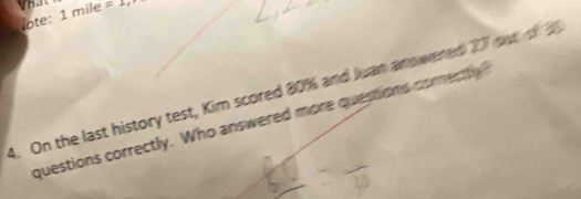 Vhat 
lote: 1 mile =1, 
4. On the last history test, Kim scored 80% and Juan anowered 27 out of 
questions correctly. Who answered more questions comectl