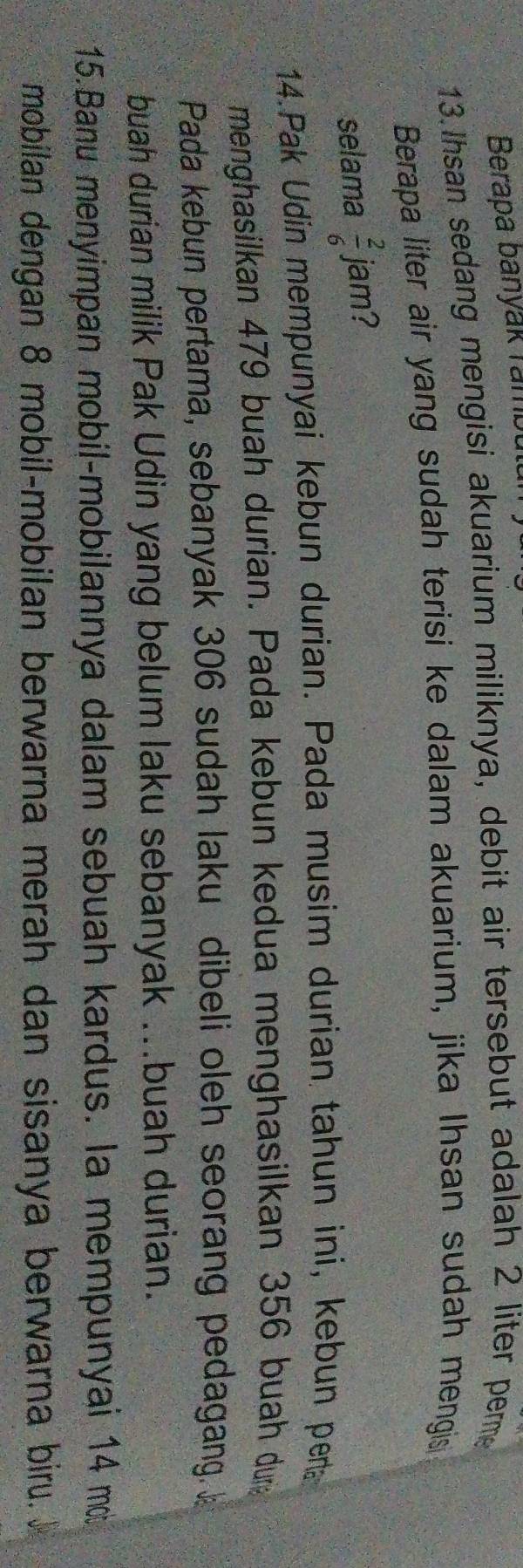 Berapa banyak rambù 
13.Ihsan sedang mengisi akuarium miliknya, debit air tersebut adalah 2 liter perme 
Berapa liter air yang sudah terisi ke dalam akuarium, jika Ihsan sudah mengis 
selama  2/6  jam? 
14.Pak Udin mempunyai kebun durian. Pada musim durian tahun ini, kebun pera 
menghasilkan 479 buah durian. Pada kebun kedua menghasilkan 356 buah drg 
Pada kebun pertama, sebanyak 306 sudah laku dibeli oleh seorang pedagang. 
buah durian milik Pak Udin yang belum laku sebanyak ...buah durian. 
:15.Banu menyimpan mobil-mobilannya dalam sebuah kardus. la mempunyai 14 m
mobilan dengan 8 mobil-mobilan berwarna merah dan sisanya berwarna biru.