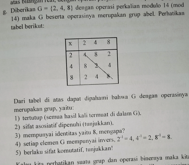 Diberikan G= 2,4,8 dengan operasi perkalian modulo 14 (mod 
14) maka G beserta operasinya merupakan grup abel. Perhatikan 
tabel berikut: 
Dari tabel di atas dapat dipahami bahwa G dengan operasinya 
merupakan grup, yaitu: 
1) tertutup (semua hasil kali termuat di dalam G), 
2) sifat asosiatif dipenuhi (tunjukkan). 
3) mempunyai identitas yaitu 8, mengapa? 
4) setiap elemen G mempunyai invers, 2^(-1)=4, 4^(-1)=2, 8^(-1)=8. 
5) berlaku sifat komutatif, tunjukkan! 
alau kita perhatikan suatu grup dan operasi binernya maka kit .