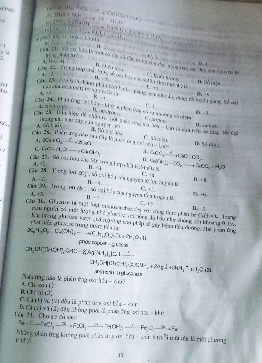 (a)
(b) 2H_2S+NO_2 Ca(OH)_2+Cl_2to CaOCl_2+H_2O
sộng _ ,38+211,0
6
(c) 2NO_2+2NaOH
(d)
sả phân ứng oxi hóa - khử là 0 to NaNO_3+NaNO_2+H_2O_4
+1 A. 5
B.2
CB,CB
u là
2,
trong phân tử?36： C
C.3.
Câu 21. Số oxi hóa là một số đại số đặc trưng cho đại lượng não sau đây của nguyên tử
A. Hóa trị.
D. 4
B. Điện tích. C. Khối lượng
A. +2.
Câu 22. Trong hợp chất SO_3 , số oxi hóa của sulfur (lưu huỳnh) là
B. 1:3
D. Số hiệu.
C. +5.
hóa của iron (sắt) trong Fe₂O₁ là
:hử, B. 3+.
Câu 23. Fe_2O_3 là thành phần chính của quặng hematite đó, dùng đề luyện gang. Số ox
hứ A. +3
D. +6.
A. electron. C. 3.
Câu 24. Phản ứng oxi hóa - khử là phản ứng có sự nhường và nhận
D. -3.
B. neutron. C. proton.
Câu 25. Dầu hiệu để nhận ra một phản ứng oxi hóa - khử là dựa trên sự thay đổi đại
SO3 A. Số khối. D. cation.
lượng nào sau đây của nguyên tử? B. Số oxi hóa. C. Số hiệu.
Câu
5
A. 2Ca+O_2xrightarrow 1^42CaO. u đây là phản ứng oxi hóa - khừ? D. Số mol.
7 C. CaO+H_2Oto Ca(OH)_2.
B. CaCO_3xrightarrow ?CaO+CO_2,
Câu 27. Số oxi hóa của Mn trong hợp chất K_2MnO_4l_ Ca(OH)_2+CO_2to CaCO_3+H_2O
D.
A. +2.
B. +4.
C. +6.
Câu 28. Trong ion SO_3^((2-) , số oxi hóa của nguyên tử lưu huỳnh là
A. -2. D. +8.
B. +4.
C. +2.
Câu 29. Trong ion NH_4^+ , số oxi hóa của nguyên tố nitrogen là
A. +3. D. +6.
B. +1. C. +5.
a Câu 30. Glucose là một loại monosaccharides với công thức phân tử
D. -3.
máu người có một lượng nhỏ glucose với nồng độ hầu như không đổi khoảng 0,1%.
C_6)H_12O_6. Trong
Khi lượng glucose vượt quá ngưỡng cho phép sẽ gây bệnh tiểu đường. Hai phản ứng
phát hiện glucose trong nước tiểu là:
2C_6H_12O_6+Cu(OH)_2to (C_6H_11O_6)_2Cu+2H_2O(1)
phøc copper - glucose
CH_2OH[CHOH]_4CHO+2[Ag(NH_3)_2]OHxrightarrow 1°
CH_2OH[CHOH]_4COONH_4+2Agdownarrow +3NH_3uparrow +H_2O(2) ammonium gluconate
Phản ứng nào là phản ứng oxi hóa - khử?
A. Chỉ có (1).
B. Chi có (2).
C. Cả (1) và (2) đều là phản ứng oxi hóa - khử.
D. Cả (1) và (2) đều không phải là phản ứng oxi hóa - khử.
Câu 31. Cho sơ đồ sau:
Fexrightarrow (1)FeCl_2to FeCl_3to Fe(OH)_3xrightarrow (4)Fe_2O_3to Fe
Những phản ứng không phải phản ứng oxi hóa - khử là (mỗi mũi tên là một phương
trinh)?
45