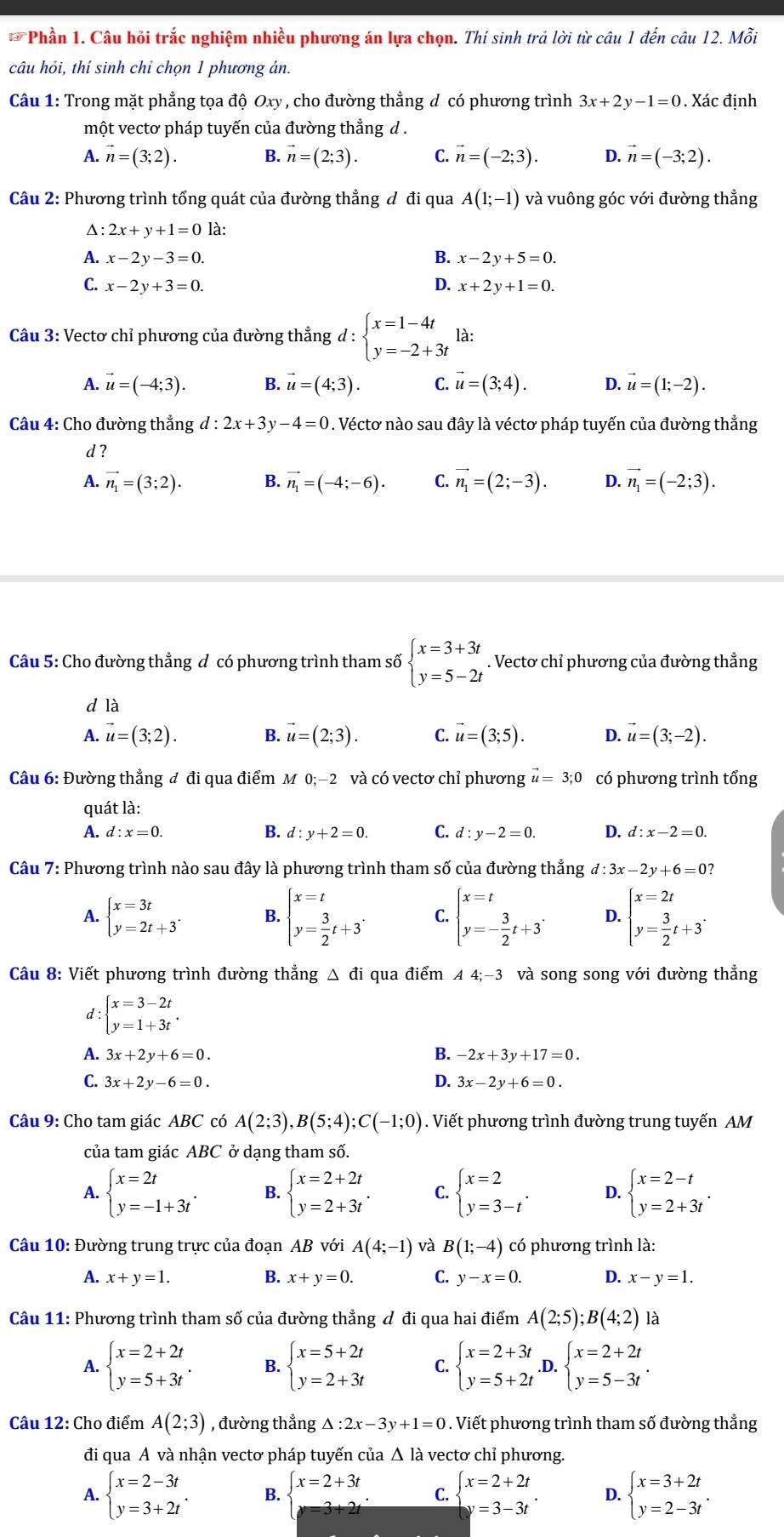 Phần 1. Câu hỏi trắc nghiệm nhiều phương án lựa chọn. Thí sinh trả lời từ câu 1 đến câu 12. Mỗi
câu hỏi, thí sinh chỉ chọn 1 phương án.
Câu 1: Trong mặt phẳng tọa độ Oxy , cho đường thẳng d có phương trình 3x+2y-1=0. Xác định
một vectơ pháp tuyến của đường thẳng d .
A. vector n=(3;2). B. vector n=(2;3). C. vector n=(-2;3). vector n=(-3;2).
Câu 2: Phương trình tổng quát của đường thẳng đ đi qua A(1;-1) và vuông góc với đường thẳng
Δ: 2x+y+1=0 là:
A. x-2y-3=0. B. x-2y+5=0.
C. x-2y+3=0. D. x+2y+1=0.
Câu 3: Vectơ chỉ phương của đường thẳng d : beginarrayl x=1-4t y=-2+3tendarray. là:
A. vector u=(-4;3). B. vector u=(4;3). C. vector u=(3;4). D. vector u=(1;-2).
Câu 4: Cho đường thẳng d:2x+3y-4=0. Véctơ nào sau đây là véctơ pháp tuyến của đường thẳng
d ?
A. vector n_1=(3;2). B. vector n_1=(-4;-6). C. vector n_1=(2;-3). D. vector n_1=(-2;3).
Câu 5: Cho đường thẳng đ có phương trình tham số beginarrayl x=3+3t y=5-2tendarray.. Vectơ chỉ phương của đường thắng
d là
A. vector u=(3;2). B. vector u=(2;3). C. vector u=(3;5). D. vector u=(3;-2).
Câu 6: Đường thẳng đ đi qua điểm M 0;−2 và có vectơ chỉ phương vector u=3;0 có phương trình tổng
quát là:
A. d:x=0. B. d:y+2=0. C. d:y-2=0. D. d:x-2=0.
Câu 7: Phương trình nào sau đây là phương trình tham số của đường thẳng d:3x-2y+6=0?
A. beginarrayl x=3t y=2t+3endarray. . B. beginarrayl x=t y= 3/2 t+3endarray. . C. beginarrayl x=t y=- 3/2 t+3endarray. . D. beginarrayl x=2t y= 3/2 t+3^.endarray.
Câu 8: Viết phương trình đường thẳng △ đi qua điểm A4;-3 và song song với đường thẳng
d: beginarrayl x=3-2t y=1+3tendarray.
B.
A. 3x+2y+6=0. -2x+3y+17=0.
C. 3x+2y-6=0. D. 3x-2y+6=0.
Câu 9: Cho tam giác ABC có A(2;3),B(5;4);C(-1;0). Viết phương trình đường trung tuyến AM
của tam giác ABC ở dạng tham số.
A. beginarrayl x=2t y=-1+3tendarray. . B. beginarrayl x=2+2t y=2+3tendarray. . C. beginarrayl x=2 y=3-tendarray. . D. beginarrayl x=2-t y=2+3tendarray. .
Câu 10: Đường trung trực của đoạn AB với A(4;-1) và B(1;-4) có phương trình là:
A. x+y=1. B. x+y=0. C. y-x=0. D. x-y=1.
Câu 11: Phương trình tham số của đường thẳng đ đi qua hai điểm A(2;5);B(4;2) là
A. beginarrayl x=2+2t y=5+3tendarray. . B. beginarrayl x=5+2t y=2+3tendarray. C. beginarrayl x=2+3t y=5+2tendarray..D. beginarrayl x=2+2t y=5-3tendarray. .
Câu 12: Cho điểm A(2;3) , đường thẳng △ :2x-3y+1=0. Viết phương trình tham số đường thẳng
đi qua A và nhận vectơ pháp tuyến của Δ là vectơ chỉ phương.
A. beginarrayl x=2-3t y=3+2tendarray. . B. beginarrayl x=2+3t y=3+2tendarray. . C. beginarrayl x=2+2t y=3-3tendarray. . D. beginarrayl x=3+2t y=2-3tendarray. .