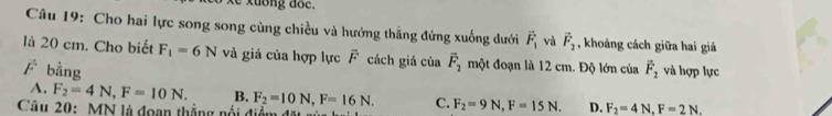 Cho hai lực song song cùng chiều và hướng thẳng đứng xuống dưới vector F_1 và vector F_2 , khoảng cách giữa hai giá
là 20 cm. Cho biết F_1=6N và giá của hợp lực overline F cách giá của vector F_2 một đoạn là 12 cm. Độ lớn của vector F_2 và hợp lực
vector F bằng
A. F_2=4N, F=10N. B. F_2=10N, F=16N. C. F_2=9N, F=15N. D. F_2=4N, F=2N. 
Câu 20: MN là đoạn thắng nổi điểm đặt