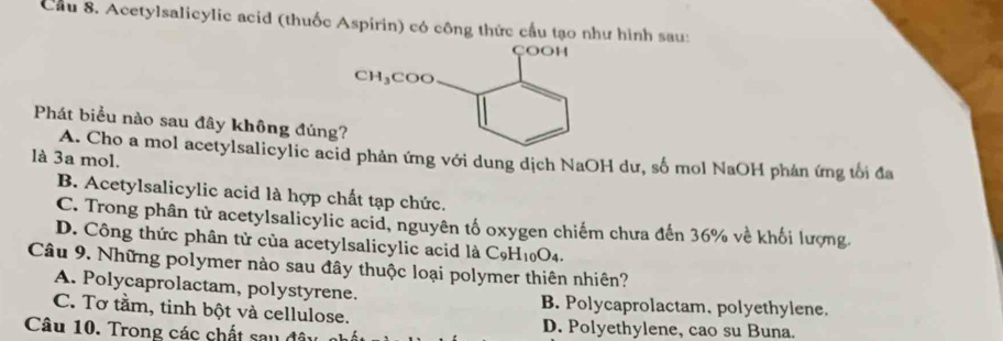 Cầu 8. Acetylsalicylic acid (thuốc Aspirin) có công thức cầu tạo như hình sau:
Phát biểu nào sau đây không đúng
A. Cho a mol acetylsalicylic acid phản ứng với dung dịch NaOH dư, số mol NaOH phản ứng tối đa
là 3a mol.
B. Acetylsalicylic acid là hợp chất tạp chức.
C. Trong phân tử acetylsalicylic acid, nguyên tố oxygen chiếm chưa đến 36% về khối lượng
D. Công thức phân tử của acetylsalicylic acid là C_9H_10O_4.
Câu 9. Những polymer nào sau đây thuộc loại polymer thiên nhiên?
A. Polycaprolactam, polystyrene. B. Polycaprolactam, polyethylene.
C. Tơ tầm, tinh bột và cellulose. D. Polyethylene, cao su Buna.
Câu 10. Trong các chất sau đây