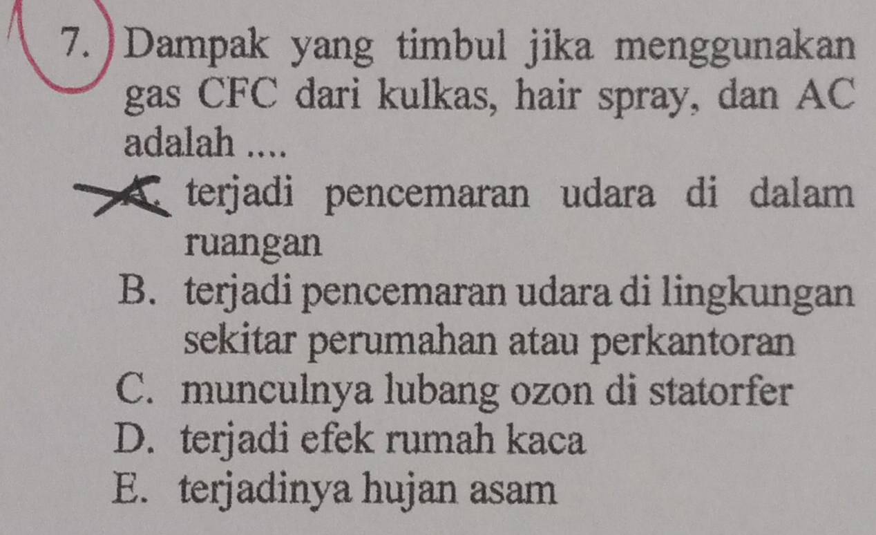 7.)Dampak yang timbul jika menggunakan
gas CFC dari kulkas, hair spray, dan AC
adalah ....
A terjadi pencemaran udara di dalam
ruangan
B. terjadi pencemaran udara di lingkungan
sekitar perumahan atau perkantoran
C. munculnya lubang ozon di statorfer
D. terjadi efek rumah kaca
E. terjadinya hujan asam