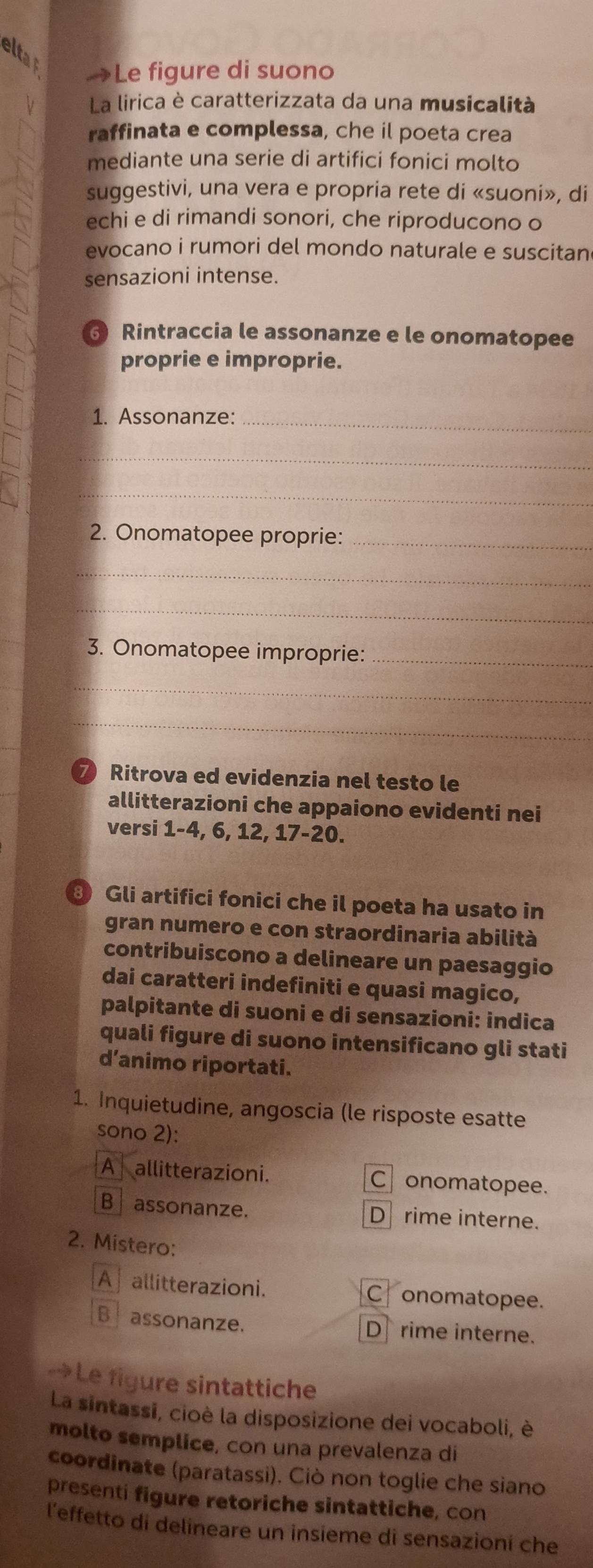 eltat
→Le figure di suono
V La lirica è caratterizzata da una musicalità
raffinata e complessa, che il poeta crea
mediante una serie di artifici fonici molto
suggestivi, una vera e propria rete di «suoni», di
echi e di rimandi sonori, che riproducono o
evocano i rumori del mondo naturale e suscitan
sensazioni intense.
Rintraccia le assonanze e le onomatopee
proprie e improprie.
1. Assonanze:_
_
_
2. Onomatopee proprie:_
_
_
3. Onomatopee improprie:_
_
_
7 Ritrova ed evidenzia nel testo le
allitterazioni che appaiono evidenti nei
versi 1-4, 6, 12, 17 - 20.
③ Gli artifici fonici che il poeta ha usato in
gran numero e con straordinaria abilità
contribuiscono a delineare un paesaggio
dai caratteri indefiniti e quasi magico,
palpitante di suoni e di sensazioni: indica
quali figure di suono intensificano gli stati
d’animo riportati.
1. Inquietudine, angoscia (le risposte esatte
sono 2):
A allitterazioni. C onomatopee.
B assonanze. D rime interne.
2. Mistero:
A allitterazioni. C onomatopee.
B assonanze. Drime interne.
→Le figure sintattiche
La sintassi, cioè la disposizione dei vocaboli, è
molto semplice, con una prevalenza di
coordinate (paratassi). Ciò non toglie che siano
presenti figure retoriche sintattiche, con
l'effetto di delineare un insieme di sensazioni che