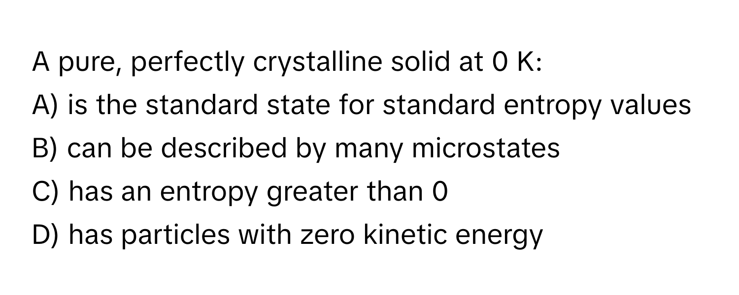 A pure, perfectly crystalline solid at 0 K:

A) is the standard state for standard entropy values
B) can be described by many microstates
C) has an entropy greater than 0
D) has particles with zero kinetic energy