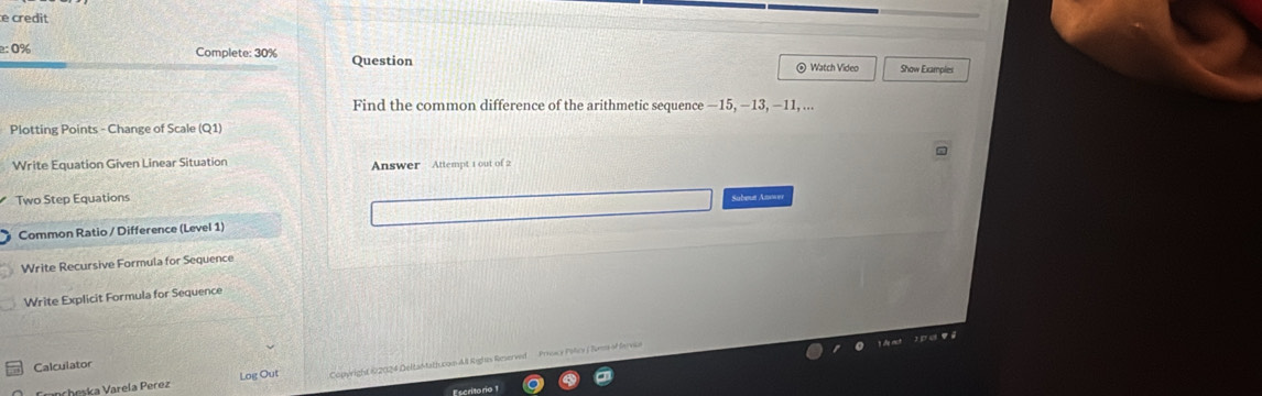 credit 
− 0% Complete: 30% Question 
© Watch Video Show Examples 
Find the common difference of the arithmetic sequence —15, -13, -11, ... 
Plotting Points - Change of Scale (Q1) 
Write Equation Given Linear Situation Answer Attempt 1 out of 2 
Two Step Equations Subeut Anowr 
Common Ratio / Difference (Level 1) 
Write Recursive Formula for Sequence 
Write Explicit Formula for Sequence 
3 de rch 2 ET 48 ü 
Calculator 
Cancheska Varela Perez Log Out Copyright 62024 Deltah ath.com All Righas Reserved Prios y Pelcy ( Suem of fervie 
Escritorio 1