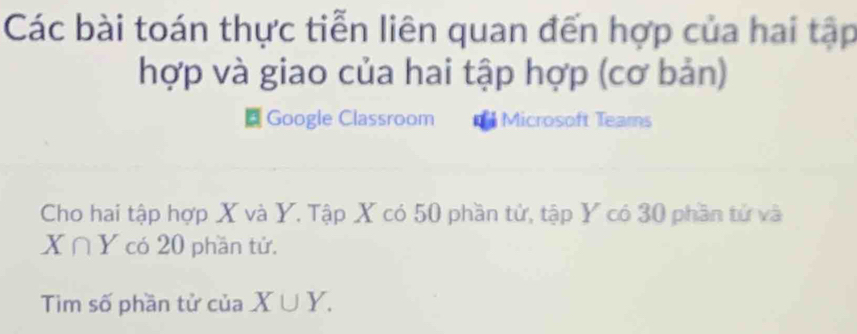 Các bài toán thực tiễn liên quan đến hợp của hai tập
hợp và giao của hai tập hợp (cơ bản)
a Google Classroom Microsoft Teams
Cho hai tập hợp X và Y. Tập X có 50 phần tử, tập Y có 30 phần tử và
X∩ Y có 20 phần tử.
Tim số phần tử của X∪ Y.