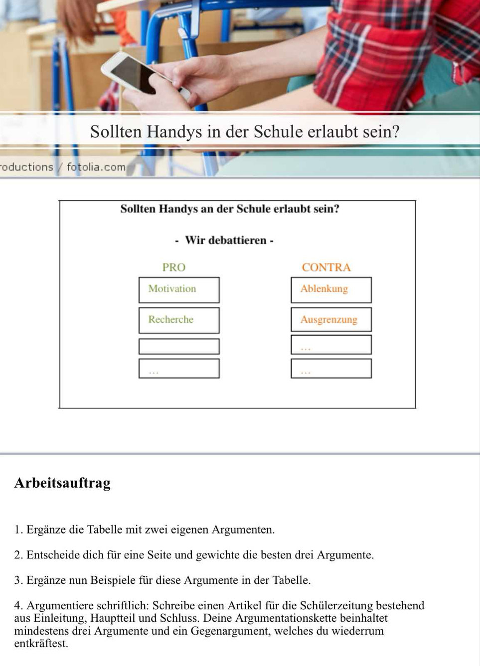 Sollten Handys in der Schule erlaubt sein?
oductions fotolia.com
Sollten Handys an der Schule erlaubt sein?
Wir debattieren -
PRO CONTRA
Motivation Ablenkung
Recherche Ausgrenzung
Arbeitsauftrag
1. Ergänze die Tabelle mit zwei eigenen Argumenten.
2. Entscheide dich für eine Seite und gewichte die besten drei Argumente.
3. Ergänze nun Beispiele für diese Argumente in der Tabelle.
4. Argumentiere schriftlich: Schreibe einen Artikel für die Schülerzeitung bestehend
aus Einleitung, Hauptteil und Schluss. Deine Argumentationskette beinhaltet
mindestens drei Argumente und ein Gegenargument, welches du wiederrum
entkräftest.