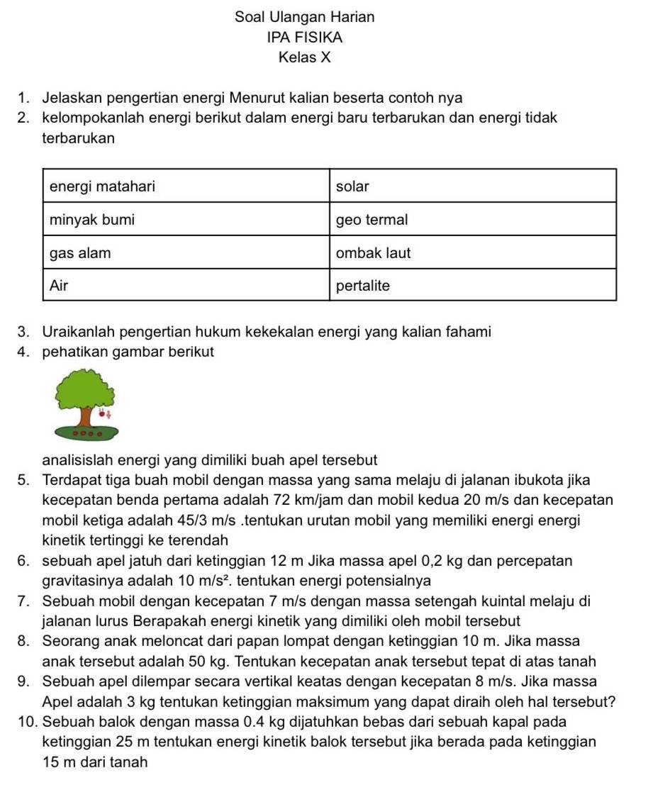 Soal Ulangan Harian
IPA FISIKA
Kelas X
1. Jelaskan pengertian energi Menurut kalian beserta contoh nya
2. kelompokanlah energi berikut dalam energi baru terbarukan dan energi tidak
terbarukan
3. Uraikanlah pengertian hukum kekekalan energi yang kalian fahami
4. pehatikan gambar berikut
analisislah energi yang dimiliki buah apel tersebut
5. Terdapat tiga buah mobil dengan massa yang sama melaju di jalanan ibukota jika
kecepatan benda pertama adalah 72 km/jam dan mobil kedua 20 m/s dan kecepatan
mobil ketiga adalah 45/3 m/s .tentukan urutan mobil yang memiliki energi energi
kinetik tertinggi ke terendah
6. sebuah apel jatuh dari ketinggian 12 m Jika massa apel 0,2 kg dan percepatan
gravitasinya adalah 10m/s^2. tentukan energi potensialnya
7. Sebuah mobil dengan kecepatan 7 m/s dengan massa setengah kuintal melaju di
jalanan lurus Berapakah energi kinetik yang dimiliki oleh mobil tersebut
8. Seorang anak meloncat dari papan lompat dengan ketinggian 10 m. Jika massa
anak tersebut adalah 50 kg. Tentukan kecepatan anak tersebut tepat di atas tanah
9. Sebuah apel dilempar secara vertikal keatas dengan kecepatan 8 m/s. Jika massa
Apel adalah 3 kg tentukan ketinggian maksimum yang dapat diraih oleh hal tersebut?
10. Sebuah balok dengan massa 0.4 kg dijatuhkan bebas dari sebuah kapal pada
ketinggian 25 m tentukan energi kinetik balok tersebut jika berada pada ketinggian
15 m dari tanah