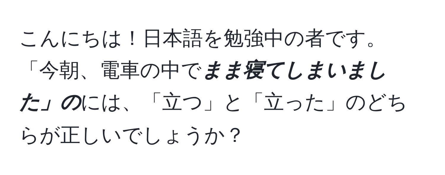 こんにちは！日本語を勉強中の者です。「今朝、電車の中で***まま寝てしまいました」の***には、「立つ」と「立った」のどちらが正しいでしょうか？