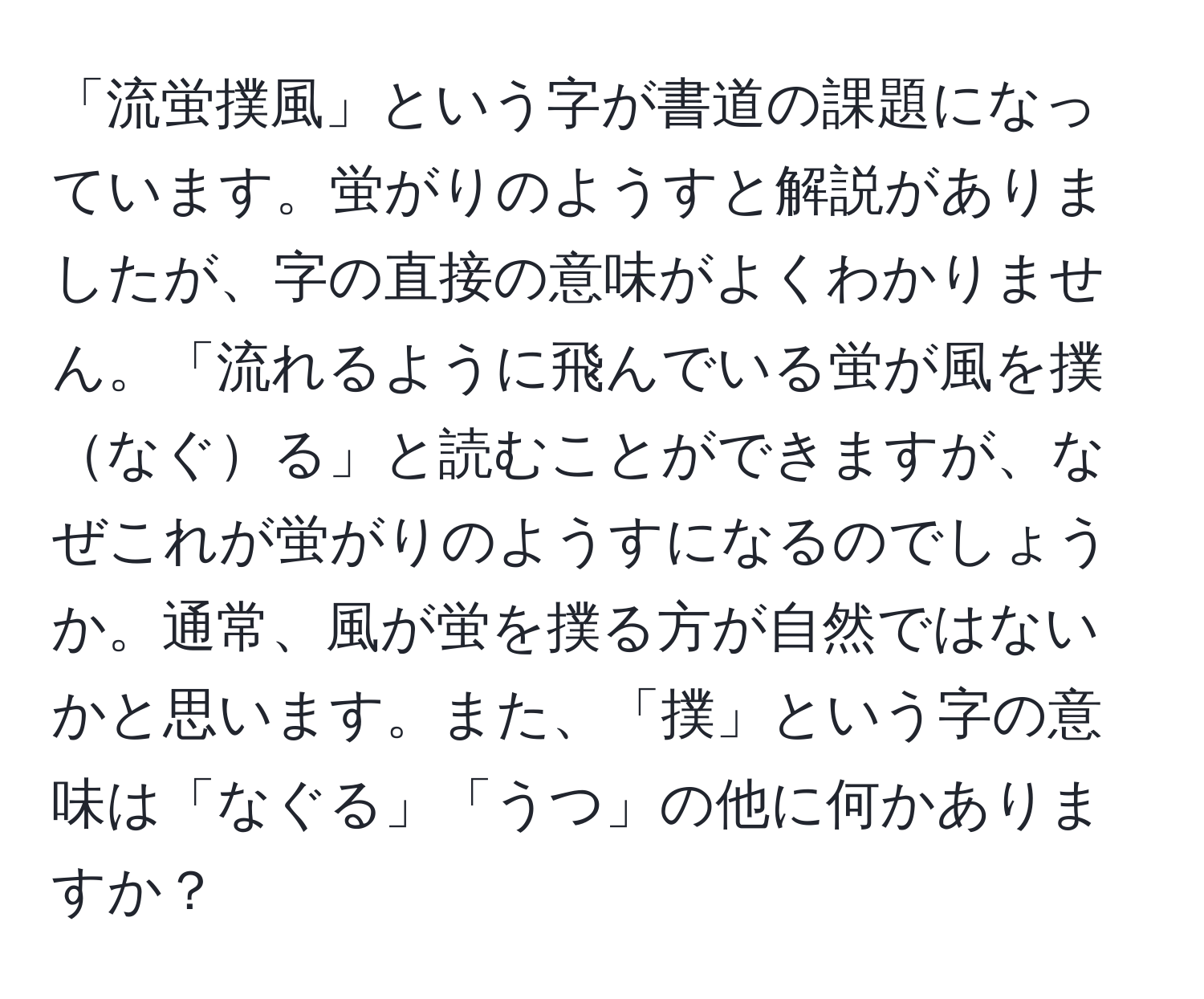 「流蛍撲風」という字が書道の課題になっています。蛍がりのようすと解説がありましたが、字の直接の意味がよくわかりません。「流れるように飛んでいる蛍が風を撲なぐる」と読むことができますが、なぜこれが蛍がりのようすになるのでしょうか。通常、風が蛍を撲る方が自然ではないかと思います。また、「撲」という字の意味は「なぐる」「うつ」の他に何かありますか？