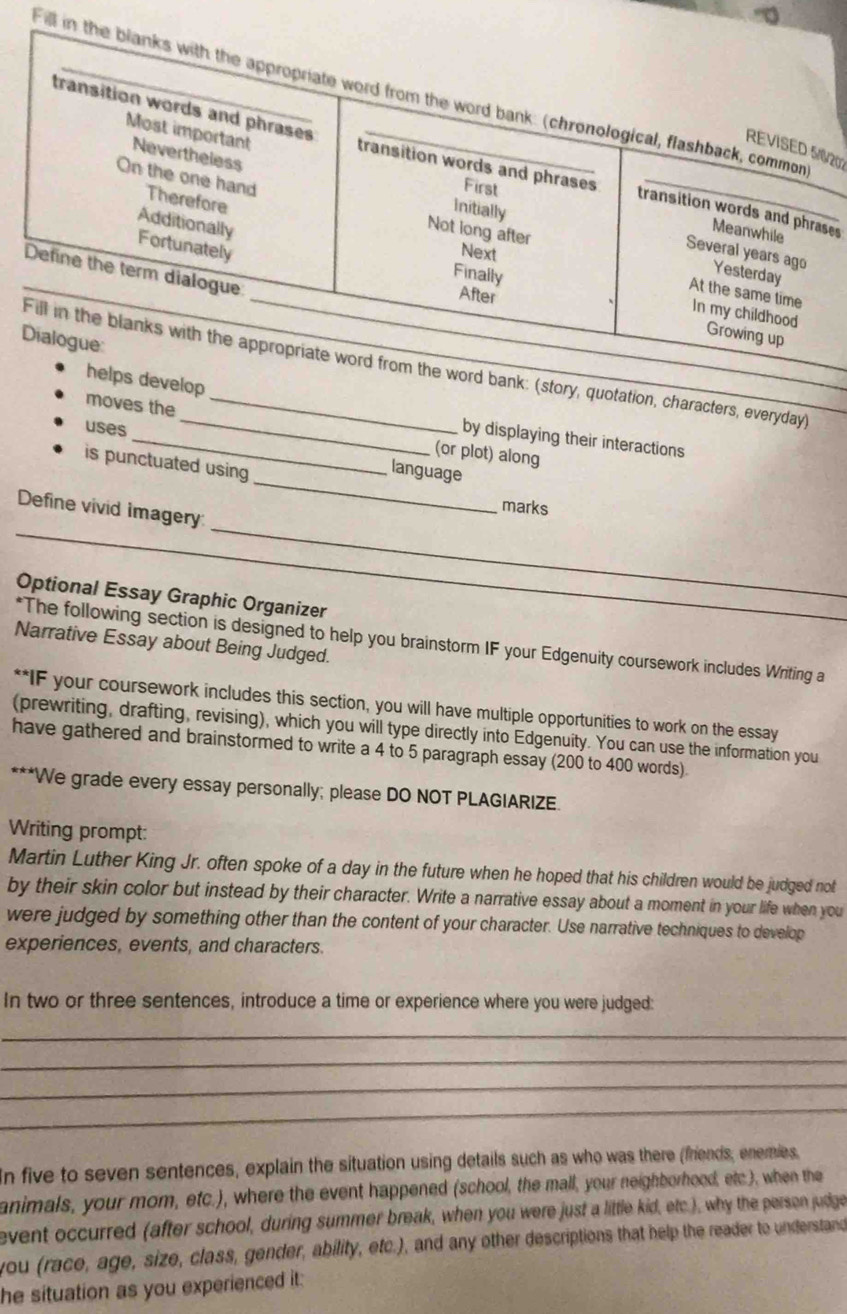 Fill 
8/200 
es 
tion, characters, everyday) 
moves the_ (or plot) along 
by displaying their interactions 
_ 
uses _language 
is punctuated using 
_ 
marks 
_ 
Define vivid imagery: 
Optional Essay Graphic Organizer 
*The following section is designed to help you brainstorm IF your Edgenuity coursework includes Writing a 
Narrative Essay about Being Judged. 
**IF your coursework includes this section, you will have multiple opportunities to work on the essay 
(prewriting, drafting, revising), which you will type directly into Edgenuity. You can use the information you 
have gathered and brainstormed to write a 4 to 5 paragraph essay (200 to 400 words). 
***We grade every essay personally; please DO NOT PLAGIARIZE. 
Writing prompt: 
Martin Luther King Jr. often spoke of a day in the future when he hoped that his children would be judged not 
by their skin color but instead by their character. Write a narrative essay about a moment in your life when you 
were judged by something other than the content of your character. Use narrative techniques to develop 
experiences, events, and characters. 
In two or three sentences, introduce a time or experience where you were judged: 
_ 
_ 
_ 
_ 
In five to seven sentences, explain the situation using details such as who was there (friends, enemies, 
animals, your mom, etc.), where the event happened (school, the mall, your neighborhood, etc), when the 
event occurred (after school, during summer break, when you were just a little kid, etc.), why the person judge 
you (race, age, size, class, gender, ability, etc.), and any other descriptions that help the reader to understand 
he situation as you experienced it: