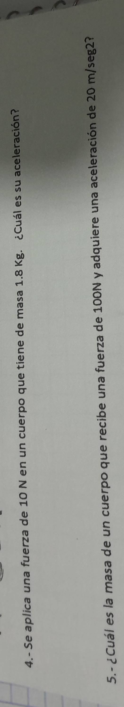 4.- Se aplica una fuerza de 10 N en un cuerpo que tiene de masa 1.8 Kg. ¿Cuál es su aceleración? 
5.- ¿Cuál es la masa de un cuerpo que recibe una fuerza de 100N y adquiere una aceleración de 20 m/seg2?