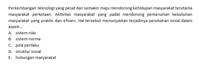 Perkembangan teknologi yang pesat dan semakin maju mendorong kehidupan masyarakat terutama
masyarakat perkotaan. Aktivitas masyarakat yang padat mendorong pemenuhan kebutuhan
masyarakat yang praktis dan efisien. Hal tersebut menunjukkan terjadinya perubahan sosial dalam
aspek...
A. sistem nilai
B. sistem norma
C. pola perilaku
D. struktur sosial
E. hubungan masyarakat