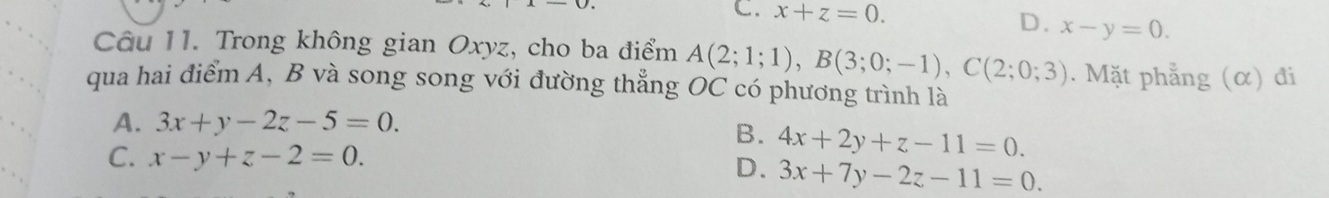 C. x+z=0. D. x-y=0. 
Câu 11. Trong không gian Oxyz, cho ba điểm A(2;1;1), B(3;0;-1), C(2;0;3). Mặt phẳng (α) đi
qua hai điểm A, B và song song với đường thẳng OC có phương trình là
A. 3x+y-2z-5=0.
B. 4x+2y+z-11=0.
C. x-y+z-2=0.
D. 3x+7y-2z-11=0.