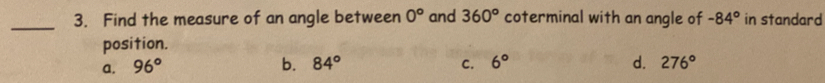 Find the measure of an angle between 0° and 360° coterminal with an angle of -84° in standard
position.
a. 96° b. 84° C. 6° d. 276°