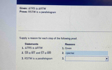 Given: △ TRS≌ △ RTW
Prove: RSTW is a parallelogram 
Supply a reason for each step of the following proof. 
Statements Reasons 
1 △ TRS≌ △ RTW 1. Given 
2. overline SR≌ overline WT and overline ST≌ overline WR 2. cpoctac 
3, RSTW is a parallelogram 3. □