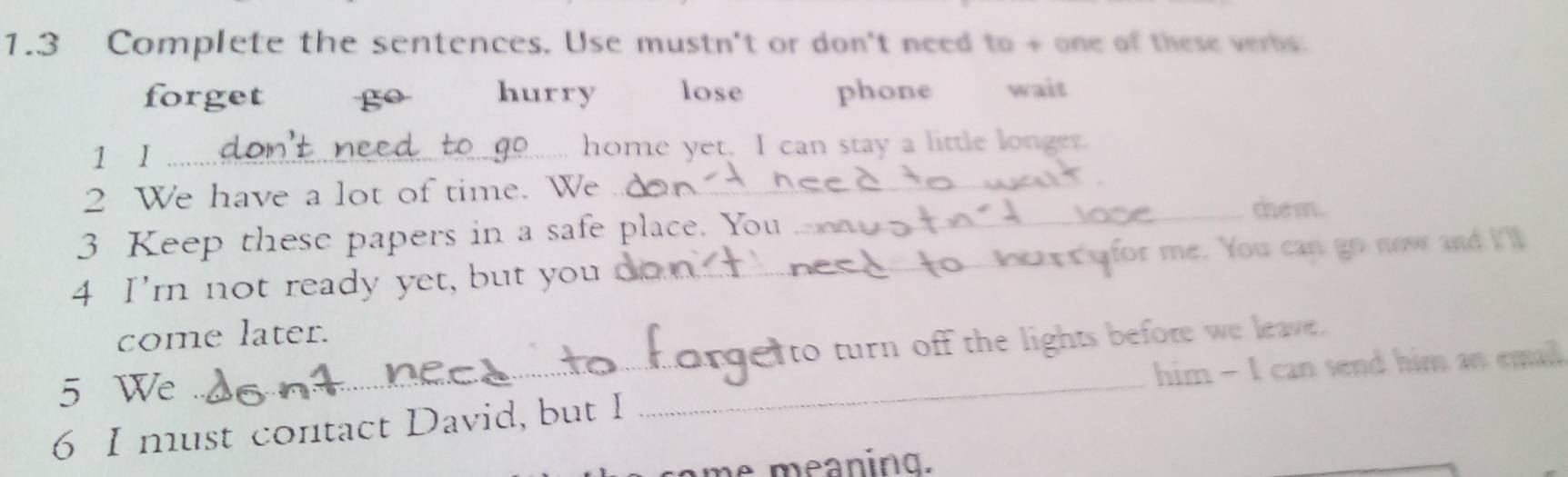 1.3 Complete the sentences. Use mustn't or don't need to + one of these verbs:
forget go hurry lose phone wait
1 I _home yet. I can stay a little longer.
2 We have a lot of time. We_
3 Keep these papers in a safe place. You
_the m.
4 I'm not ready yet, but you_ ; x for me. You can go now and I'll
_
come later.
to turn off the lights before we leave.
5 We
_
him - I can send him an emal
6 I must contact David, but I
me meaning.