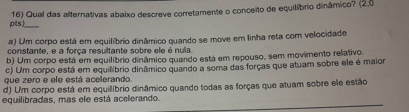 Qual das alternativas abaixo descreve corretamente o conceito de equilíbrio dinâmico? (2,0
pts)_
a) Um corpo está em equilíbrio dinâmico quando se move em linha reta com velocidade
constante, e a força resultante sobre ele é nula.
b) Um corpo está em equilíbrio dinâmico quando está em repouso, sem movimento relativo.
c) Um corpo está em equilíbrio dinâmico quando a soma das forças que atuam sobre ele é maior
que zero e ele está acelerando.
d) Um corpo está em equilíbrio dinâmico quando todas as forças que atuam sobre ele estão
_
_
equilibradas, mas ele está acelerando.