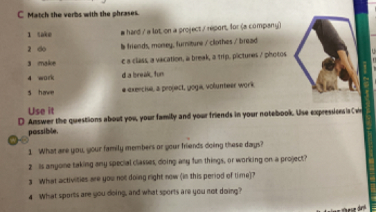 Match the verbs with the phrases.
1 take hard / a lot on a project / report, for (a company)
2 do b friends, money, furniture / clothes / bread
3 make c a class, a vacation, a break, a trip, pictures 7 photos
4 wo ri d a bsreak, fun
s have e exercise, a project, yoga, volunteer work
Use it
D Answer the questions about you, your family and your friends in your notebook. Use expressions ia C we
possible.
w
1 What are you, your family members or your friends doing these days?
2 is anyone taking any special classes, doing any fun things, or working on a project?
3 What activities are you not doing right now (in this period of time)?
4 What sports are you doing, and what sports are you not doing?
These day