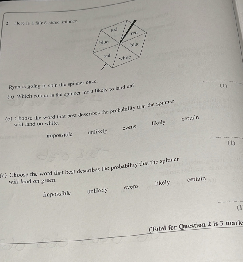 Here is a fair 6 -sided spinner.
Ryan is going to spin the spinner once.
_
(a) Which colour is the spinner most likely to land on?
(1)
(b) Choose the word that best describes the probability that the spinner
certain
will land on white.
_
impossible unlikely evens likely
(1)
(c) Choose the word that best describes the probability that the spinner
will land on green.
impossible unlikely evens likely certain
(1
Total for Question 2 is 3 mark