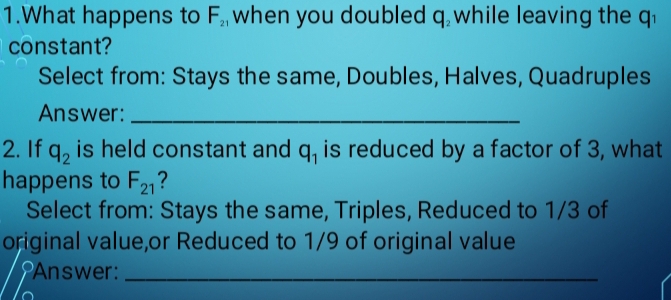 What happens to F_21 when you doubled q while leaving the J 1 
constant? 
Select from: Stays the same, Doubles, Halves, Quadruples 
Answer:_ 
2. If q_2 is held constant and q_1 is reduced by a factor of 3, what 
happens to F_21 ? 
Select from: Stays the same, Triples, Reduced to 1/3 of 
original value,or Reduced to 1/9 of original value 
Answer:_