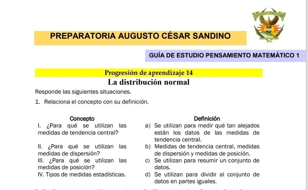 PREPARATORIA AUGUSTO CÉSAR SANDINO
GUÍA DE ESTUDIO PENSAMIENTO MATEMÁTICO 1
Progresión de aprendizaje 14
La distribución normal
Responde las siguientes situaciones.
1. Relaciona el concepto con su definición.
Concepto Definición
I. ¿Para qué se utilizan las a) Se utilizan para medir qué tan alejados
medidas de tendencia central? están los datos de las medidas de
tendencia central.
II. ¿Para qué se utilizan las b) Medidas de tendencia central, medidas
medidas de dispersión? de dispersión y medidas de posición.
III. ¿Para qué se utilizan las c) Se utilizan para resumir un conjunto de
medidas de posición? datos.
IV. Tipos de medidas estadísticas. d) Se utilizan para dividir al conjunto de
datos en partes iguales.