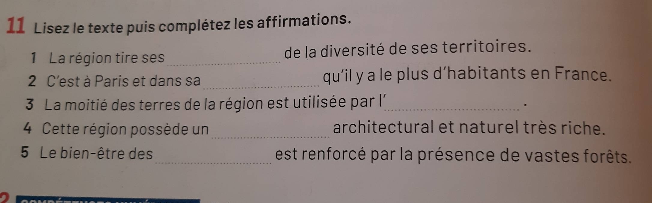 Lisez le texte puis complétez les affirmations. 
1 La région tire ses_ de la diversité de ses territoires. 
2 C'est à Paris et dans sa_ qu’il y a le plus d’habitants en France. 
3 La moitié des terres de la région est utilisée par l;_ 
. 
4 Cette région possède un_ architectural et naturel très riche. 
5 Le bien-être des_ est renforcé par la présence de vastes forêts.