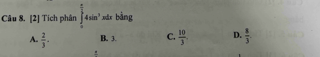 [2] Tích phân ∈tlimits _0^((frac π)2)4sin^3xdx bằng
D.
A.  2/3 . B. 3. C.  10/3 .  8/3 .
frac π 