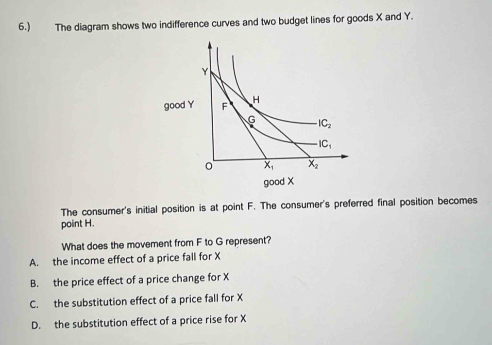 6.) The diagram shows two indifference curves and two budget lines for goods X and Y.
The consumer's initial position is at point F. The consumer's preferred final position becomes
point H.
What does the movement from F to G represent?
A. the income effect of a price fall for X
B. the price effect of a price change for X
C. the substitution effect of a price fall for X
D. the substitution effect of a price rise for X