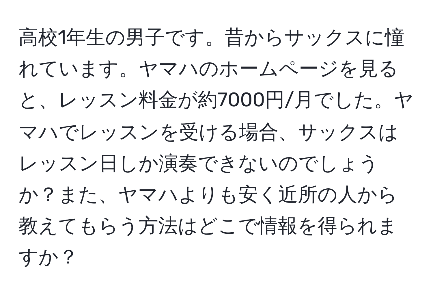 高校1年生の男子です。昔からサックスに憧れています。ヤマハのホームページを見ると、レッスン料金が約7000円/月でした。ヤマハでレッスンを受ける場合、サックスはレッスン日しか演奏できないのでしょうか？また、ヤマハよりも安く近所の人から教えてもらう方法はどこで情報を得られますか？