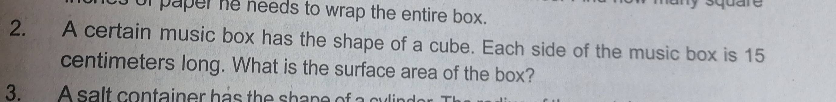 square 
or paper he needs to wrap the entire box. 
2. A certain music box has the shape of a cube. Each side of the music box is 15
centimeters long. What is the surface area of the box? 
3. A salt container has the shape of a cylir