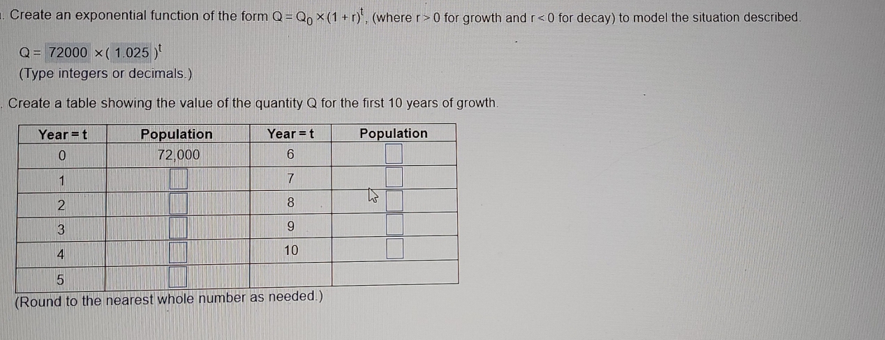 Create an exponential function of the form Q=Q_0* (1+r)^t , (where r>0 for growth and r<0</tex> for decay) to model the situation described.
Q=72000* (1.025)^t
(Type integers or decimals.)
Create a table showing the value of the quantity Q for the first 10 years of growth.
(Round to the ne