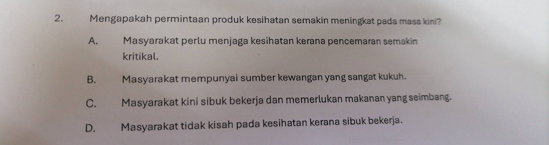 Mengapakah permintaan produk kesihatan semakin meningkat pada masa kini?
A. Masyarakat perlu menjaga kesihatan kerana pencemaran semakin
kritikal.
B. Masyarakat mempunyai sumber kewangan yang sangat kukuh.
C. Masyarakat kini sibuk bekerja dan memerlukan makanan yang seimbang.
D. Masyarakat tidak kisah pada kesihatan kerana sibuk bekerja.