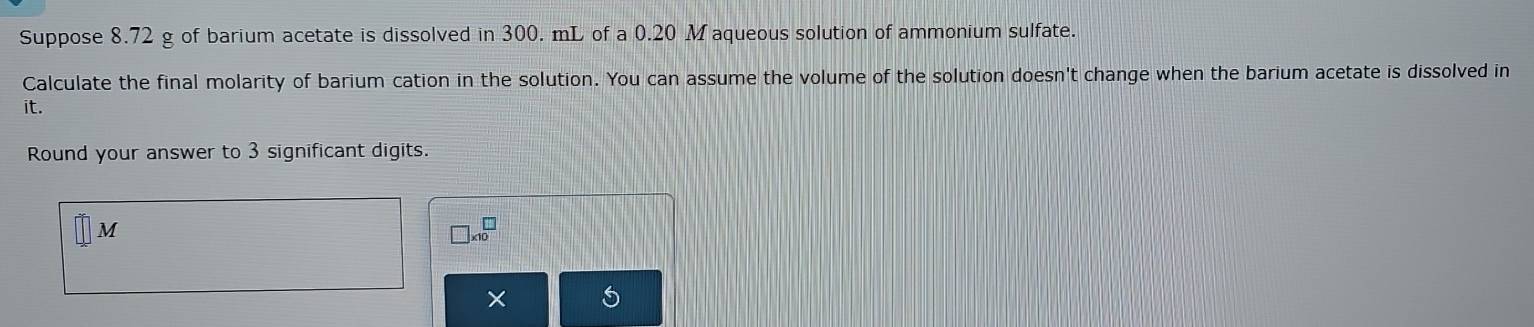 Suppose 8.72 g of barium acetate is dissolved in 300. mL of a 0.20 M aqueous solution of ammonium sulfate. 
Calculate the final molarity of barium cation in the solution. You can assume the volume of the solution doesn't change when the barium acetate is dissolved in 
it. 
Round your answer to 3 significant digits.
M
□ * 10^(□)
×