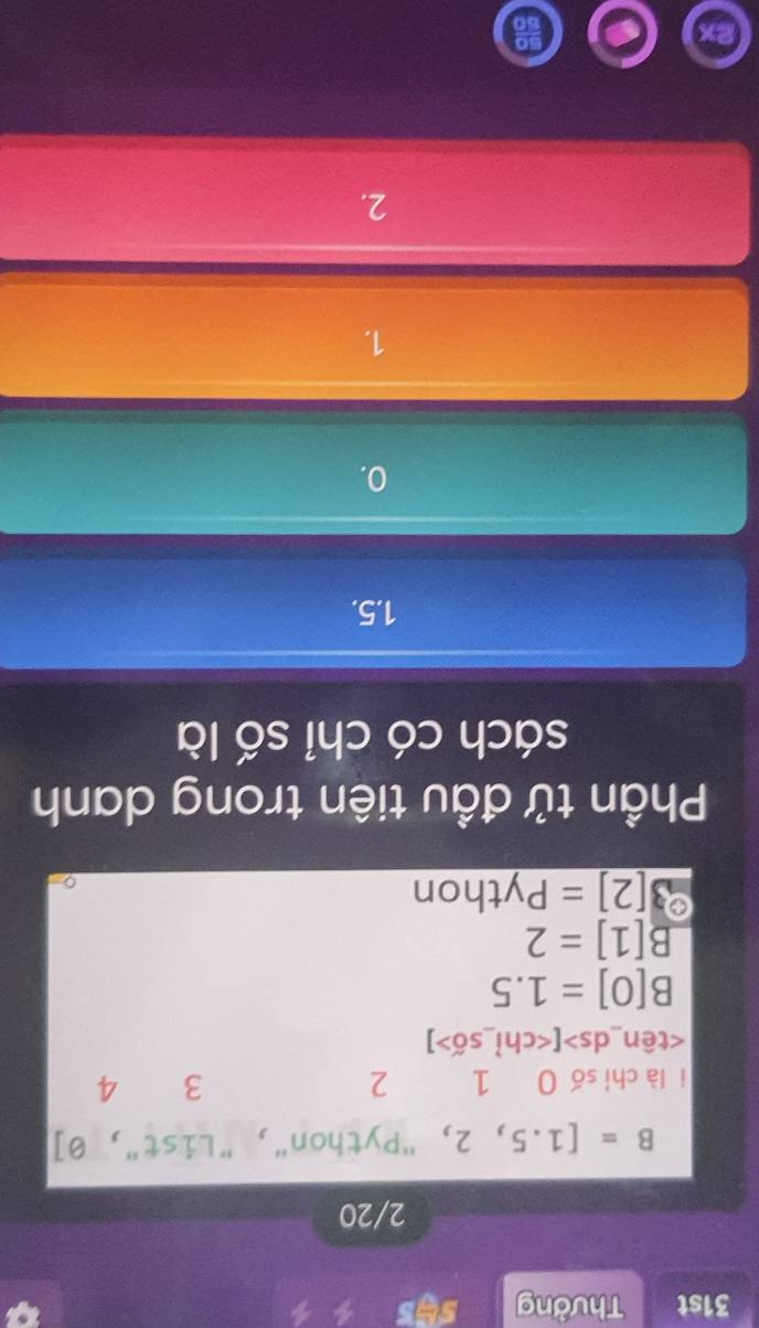 31st Thưởng
2/20
B=[1.5,2, "Python", "List", 0]
i là chỉ số 0 1 2 3 4
[ ]
B[0]=1.5
B[1]=2
3[2]=Python
Phần tử đầu tiên trong danh
sách có chỉ số là
1.5.
0.
1.
2.