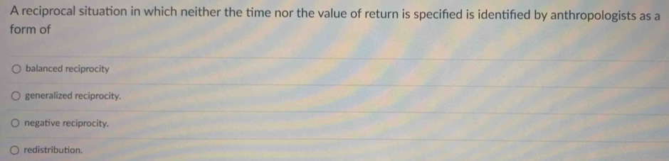 A reciprocal situation in which neither the time nor the value of return is specifed is identifed by anthropologists as a
form of
balanced reciprocity
generalized reciprocity.
negative reciprocity.
redistribution.